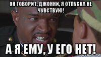 он говорит, джонни, я отпуска не чувствую! а я ему, у его нет!