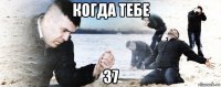 когда тебе 37