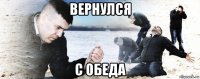 вернулся с обеда