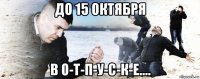 до 15 октября в о-т-п-у-с-к-е....