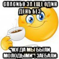 спасибо за еще один день без "когда мы были молодыми"! заебали