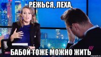 режься, леха, бабой тоже можно жить