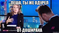 леша, ты же одурел от доширака