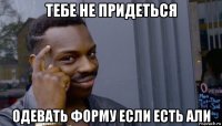 тебе не придеться одевать форму если есть али