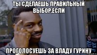 ты сделаешь правильный выбор,если проголосуешь за владу гурину