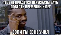 тебе не придётся пересказывать повесть временных лет если ты её не учил