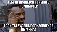 тебе не придется покупать компьютер если ты будешь пользоваться им у нила