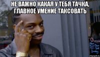 не важно какая у тебя тачка, главное умение таксовать 