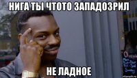 нига ты чтото западозрил не ладное