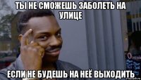 ты не сможешь заболеть на улице если не будешь на неё выходить