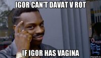 igor can't davat v rot if igor has vagina