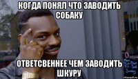 когда понял что заводить собаку ответсвеннее чем заводить шкуру