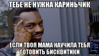 тебе не нужна кариньчик если твоя мама научила тебя готовить бисквитики