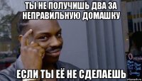 ты не получишь два за неправильную домашку если ты её не сделаешь