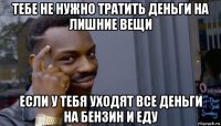 тебе не нужно тратить деньги на лишние вещи если у тебя уходят все деньги на бензин и еду