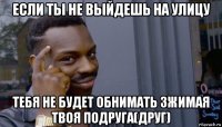 если ты не выйдешь на улицу тебя не будет обнимать зжимая твоя подруга(друг)