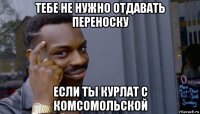 тебе не нужно отдавать переноску если ты курлат с комсомольской