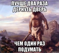 лучше два раза дернуть дверь чем один раз подумать