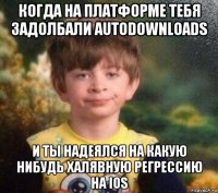 когда на платформе тебя задолбали autodownloads и ты надеялся на какую нибудь халявную регрессию на ios