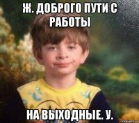 ж. доброго пути с работы на выходные. у.