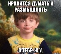 нравится думать и размышлять о тебе. ж.у.