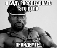 я буду расследовать это дело пройдемте...