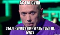 ах ты сука съел курицу но ругать тебя не буду