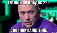 тёплый ли владос ??? спорной заявление