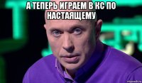 а теперь играем в кс по настаящему 