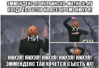 эмменденс по украинско-матные: ну когда ты готов на все! кроме ни ху я! нихуя! нихуя! нихуя! нихуя! нихуя! эмменденс так хочется съесть их!