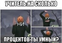 учитель:на сколько процентов ты умный?