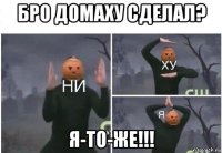 бро домаху сделал? я-то-же!!!