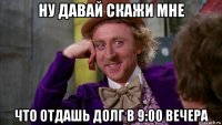 ну давай скажи мне что отдашь долг в 9:00 вечера