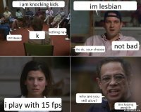 i am knocking kids shit happens k nothing new im lesbian its ok, your choose not bad i play with 15 fps why are you still alive? this fucking gayolk3r