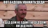 вот будешь уважать деда в дед дом не здам) (ха дед дом яж дед лол)