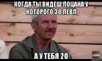 когда ты видеш поцана у которого 30 левл а у тебя 20