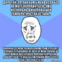 дорогой! организьм у меня ослабел не могу поправиться- уже несколько дней повышен температура-так устала... анализы сегодня сдавала.посмотрим что будет дальше.а в больницу не хочу!за меня сильно не переживай-постараюсь поправиться...очень люблю .тебя!!!-а как ты там родной мой? береги себя! твоя невеста ли