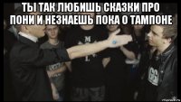 ты так любишь сказки про пони и незнаешь пока о тампоне 