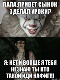 папа:привет сынок зделал уроки? я: нет и вопще я тебя незнаю ты кто такой иди нафиг!!!