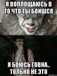 я воплощаюсь в то что ты боишся я боюсь говна.. только не это