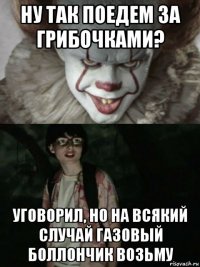 ну так поедем за грибочками? уговорил, но на всякий случай газовый боллончик возьму