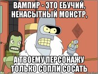 вампир - это ебучий, ненасытный монстр, а твоему персонажу только сопли сосать