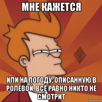 мне кажется или на погоду, описанную в ролевой, всё равно никто не смотрит