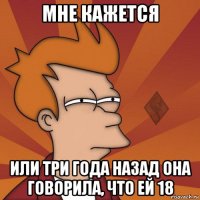 мне кажется или три года назад она говорила, что ей 18