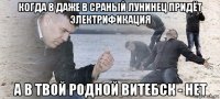 когда в даже в сраный лунинец придёт электрификация а в твой родной витебск - нет