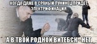 когда даже в сраный лунинец придёт электрификация а в твой родной витебск - нет