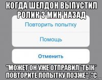 когда шелдон выпустил ролик 3 мин назад "может он уже отправил *тык* повторите попытку позже" :"с