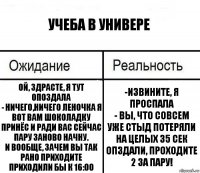 Учеба в универе Ой, здрасте, я тут опоздала
- Ничего,ничего Леночка я вот вам шоколадку принёс и ради вас сейчас пару заново начну.
И вообще, зачем вы так рано приходите приходили бы к 16:00 -Извините, я проспала
- Вы, что совсем уже стыд потеряли на целых 35 сек опздали, проходите 2 за пару!