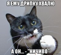 я ему дрипку хвалю а он... - "ничиво"