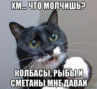 хм... что молчишь? колбасы, рыбы и сметаны мне давай